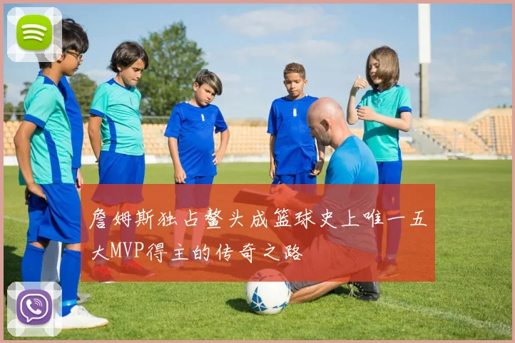 詹姆斯独占鳌头成篮球史上唯一五大MVP得主的传奇之路