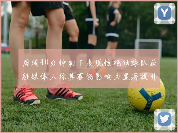 周琦40分钟制下表现惊艳助球队获胜媒体人称其赛场影响力显著提升