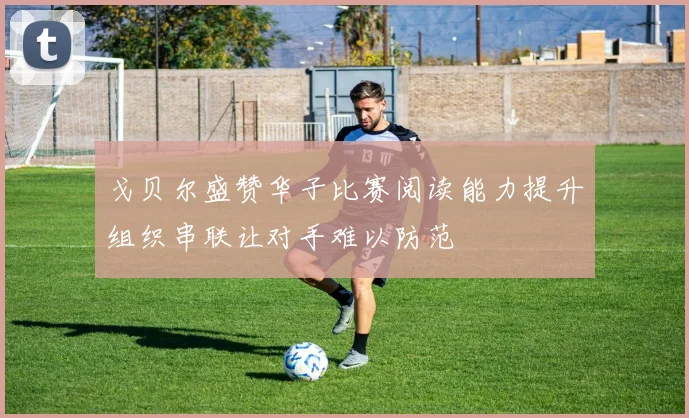 戈贝尔盛赞华子比赛阅读能力提升组织串联让对手难以防范