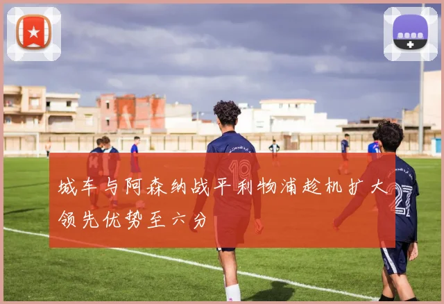 城车与阿森纳战平利物浦趁机扩大领先优势至六分