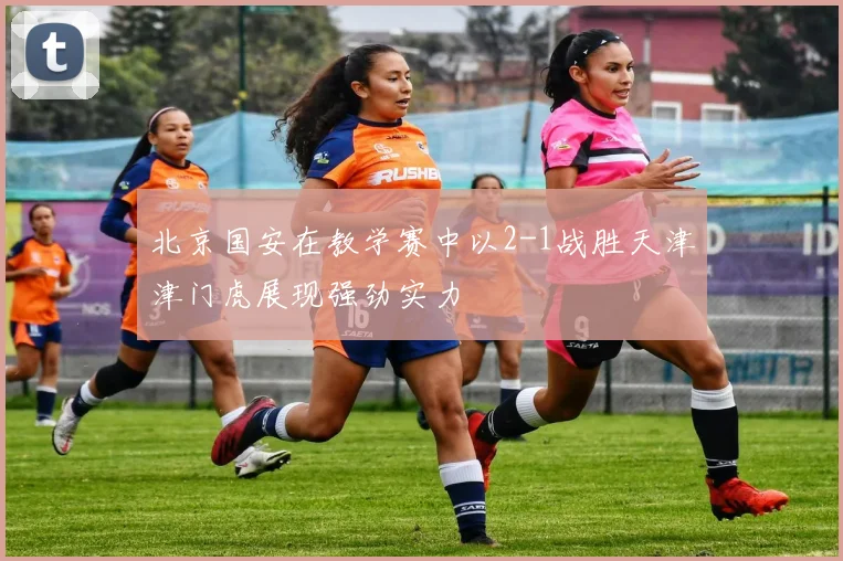 北京国安在教学赛中以2-1战胜天津津门虎展现强劲实力