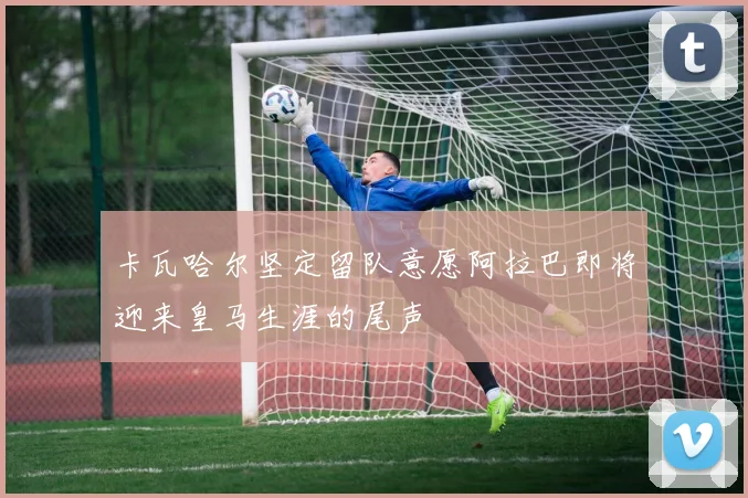 卡瓦哈尔坚定留队意愿阿拉巴即将迎来皇马生涯的尾声