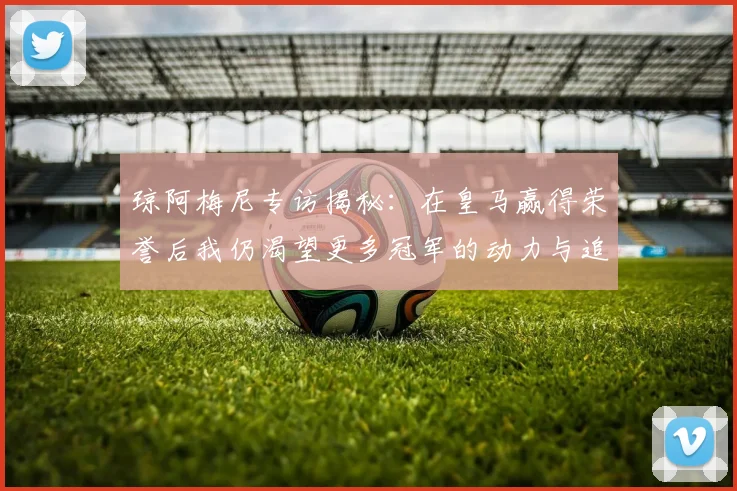 琼阿梅尼专访揭秘：在皇马赢得荣誉后我仍渴望更多冠军的动力与追求