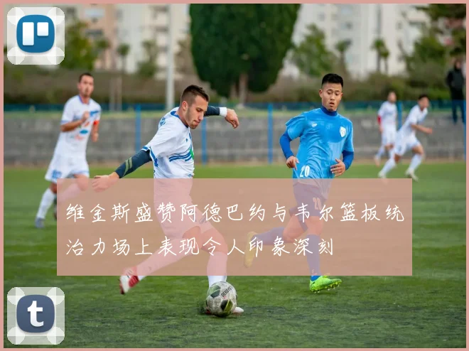 维金斯盛赞阿德巴约与韦尔篮板统治力场上表现令人印象深刻