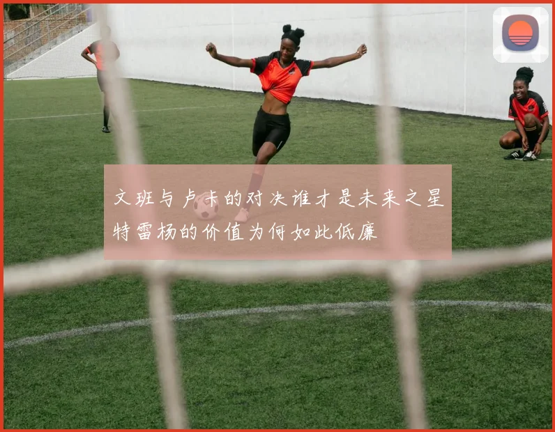 文班与卢卡的对决谁才是未来之星特雷杨的价值为何如此低廉