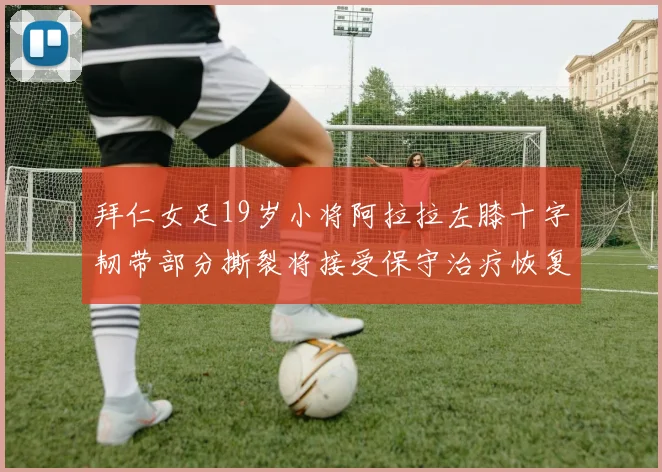 拜仁女足19岁小将阿拉拉左膝十字韧带部分撕裂将接受保守治疗恢复计划启动