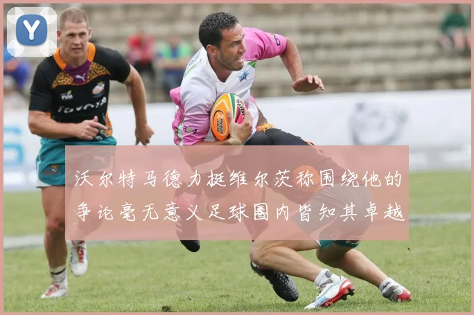 沃尔特马德力挺维尔茨称围绕他的争论毫无意义足球圈内皆知其卓越表现