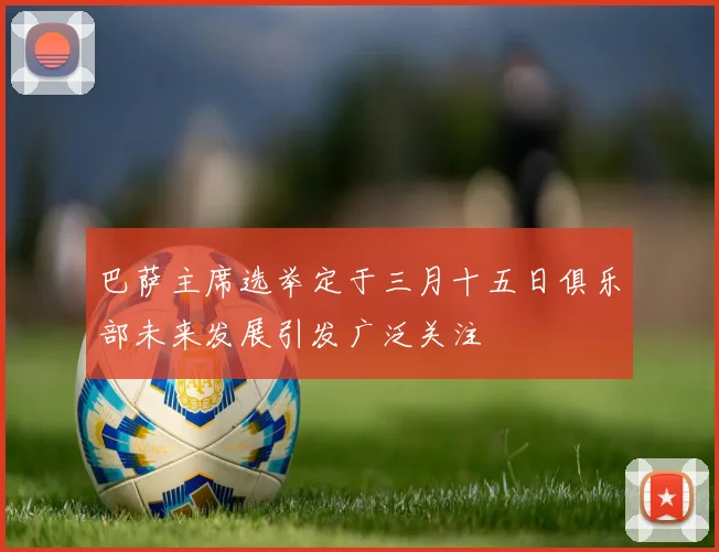 巴萨主席选举定于三月十五日俱乐部未来发展引发广泛关注