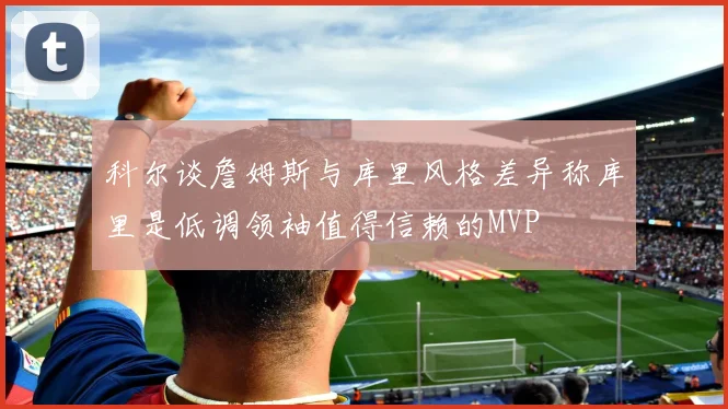 科尔谈詹姆斯与库里风格差异称库里是低调领袖值得信赖的MVP