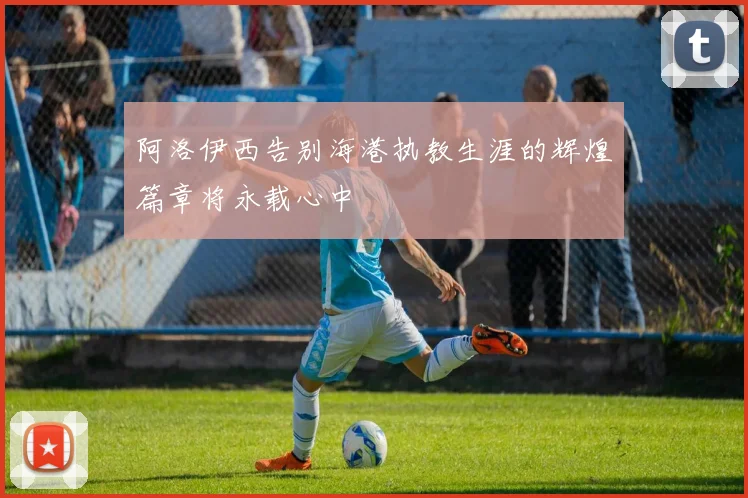 阿洛伊西告别海港执教生涯的辉煌篇章将永载心中