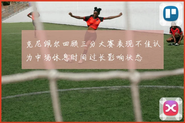 克尼佩尔回顾三分大赛表现不佳认为中场休息时间过长影响状态