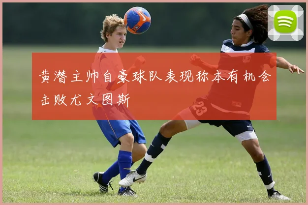黄潜主帅自豪球队表现称本有机会击败尤文图斯