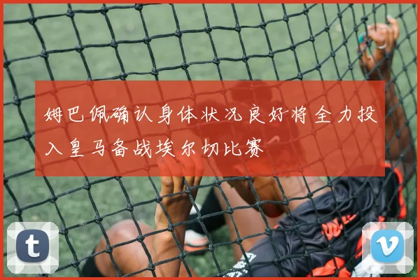 姆巴佩确认身体状况良好将全力投入皇马备战埃尔切比赛