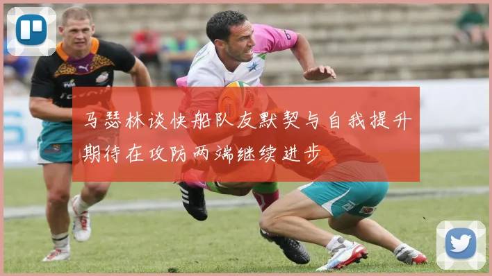 马瑟林谈快船队友默契与自我提升期待在攻防两端继续进步