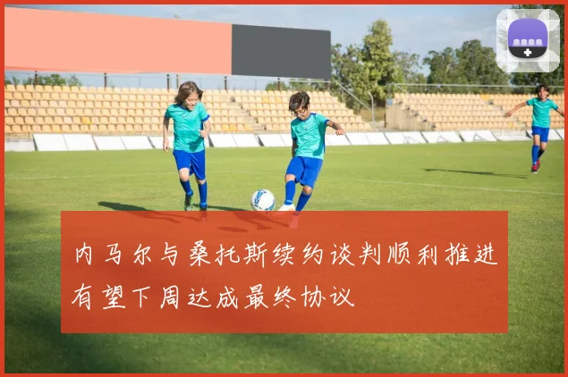 内马尔与桑托斯续约谈判顺利推进有望下周达成最终协议