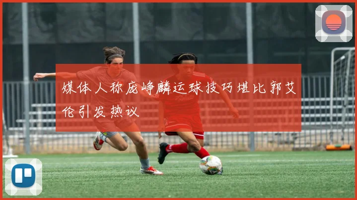 媒体人称庞峥麟运球技巧堪比郭艾伦引发热议