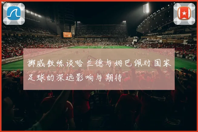 挪威教练谈哈兰德与姆巴佩对国家足球的深远影响与期待