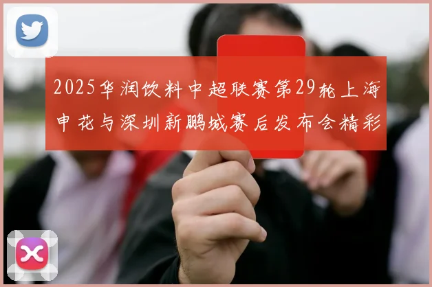 2025华润饮料中超联赛第29轮上海申花与深圳新鹏城赛后发布会精彩回顾与分析