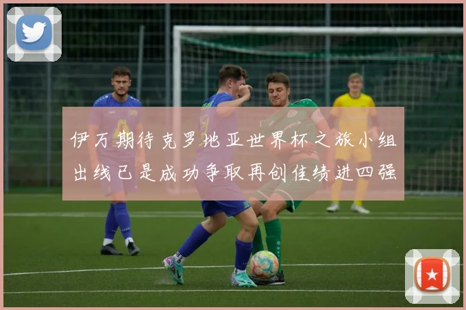 伊万期待克罗地亚世界杯之旅小组出线已是成功争取再创佳绩进四强