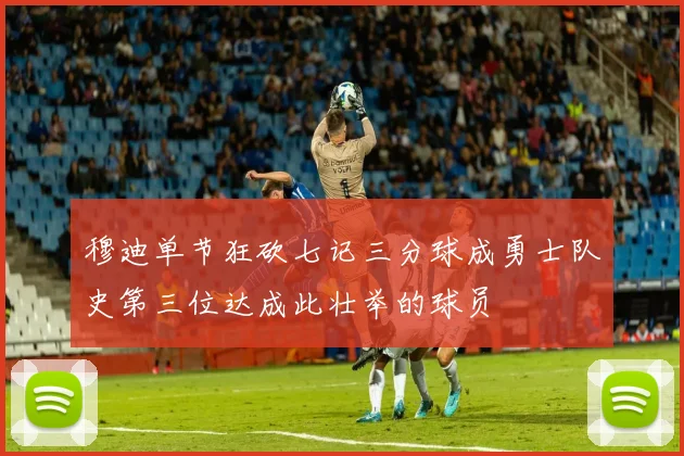穆迪单节狂砍七记三分球成勇士队史第三位达成此壮举的球员