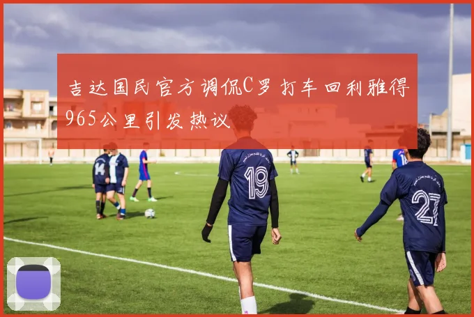 吉达国民官方调侃C罗打车回利雅得965公里引发热议