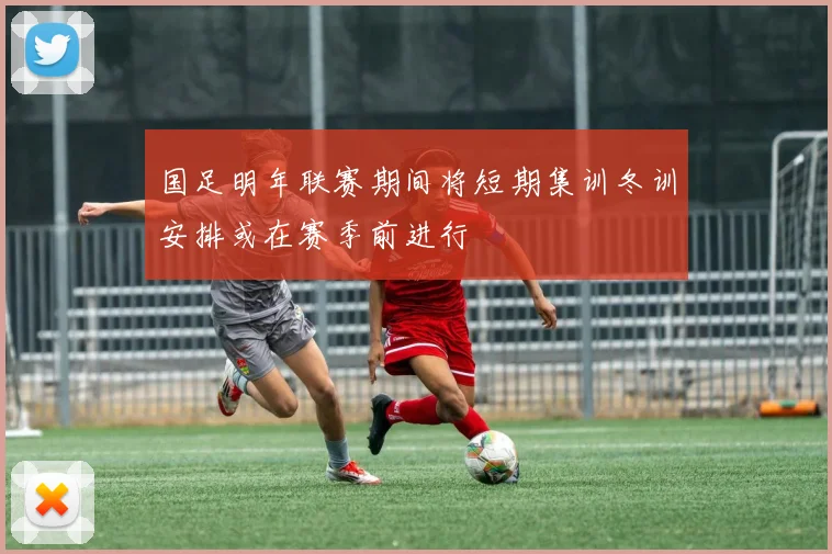 国足明年联赛期间将短期集训冬训安排或在赛季前进行