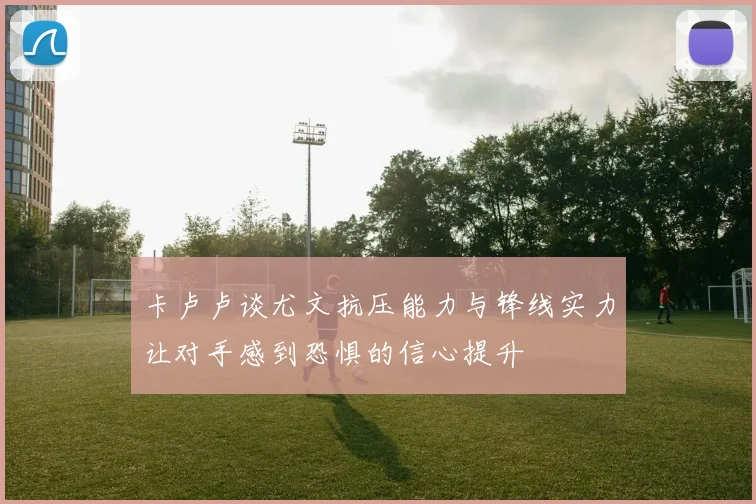 卡卢卢谈尤文抗压能力与锋线实力让对手感到恐惧的信心提升