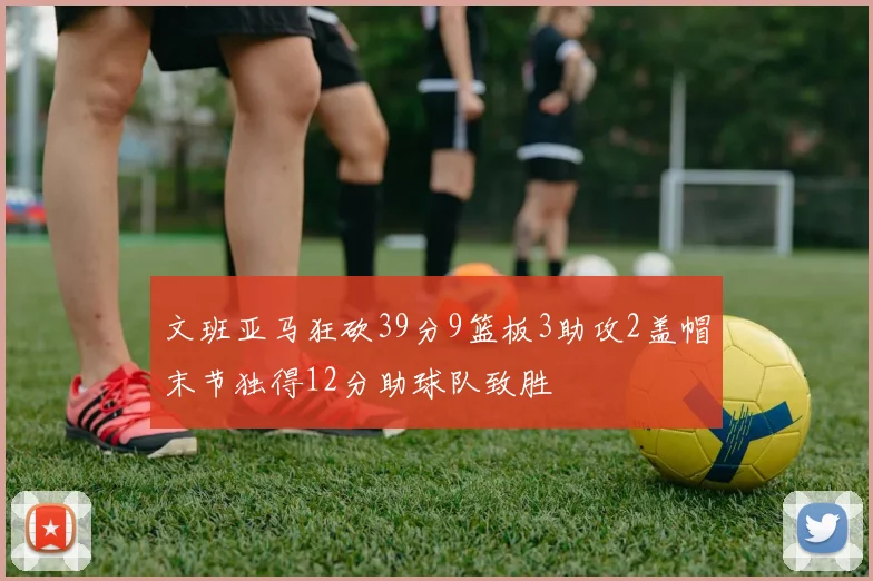 文班亚马狂砍39分9篮板3助攻2盖帽末节独得12分助球队致胜