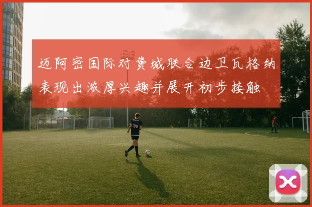 迈阿密国际对费城联合边卫瓦格纳表现出浓厚兴趣并展开初步接触
