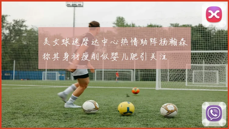 美女球迷摩达中心热情助阵杨瀚森称其身材瘦削似婴儿肥引关注