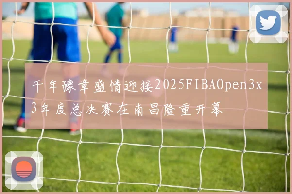 千年豫章盛情迎接2025FIBAOpen3x3年度总决赛在南昌隆重开幕