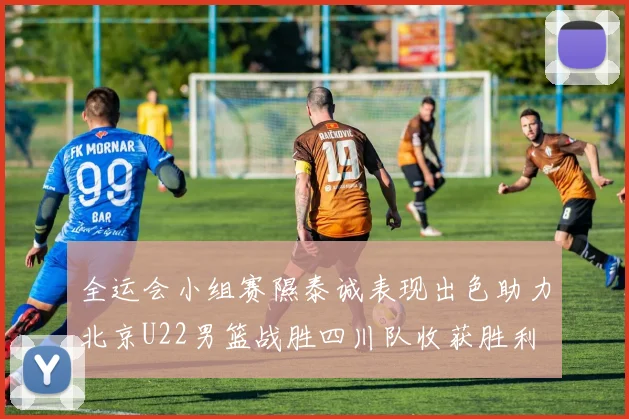 全运会小组赛隰泰诚表现出色助力北京U22男篮战胜四川队收获胜利