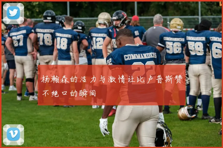 杨瀚森的活力与激情让比卢普斯赞不绝口的瞬间