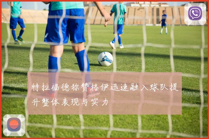 特拉福德称赞格伊迅速融入球队提升整体表现与实力